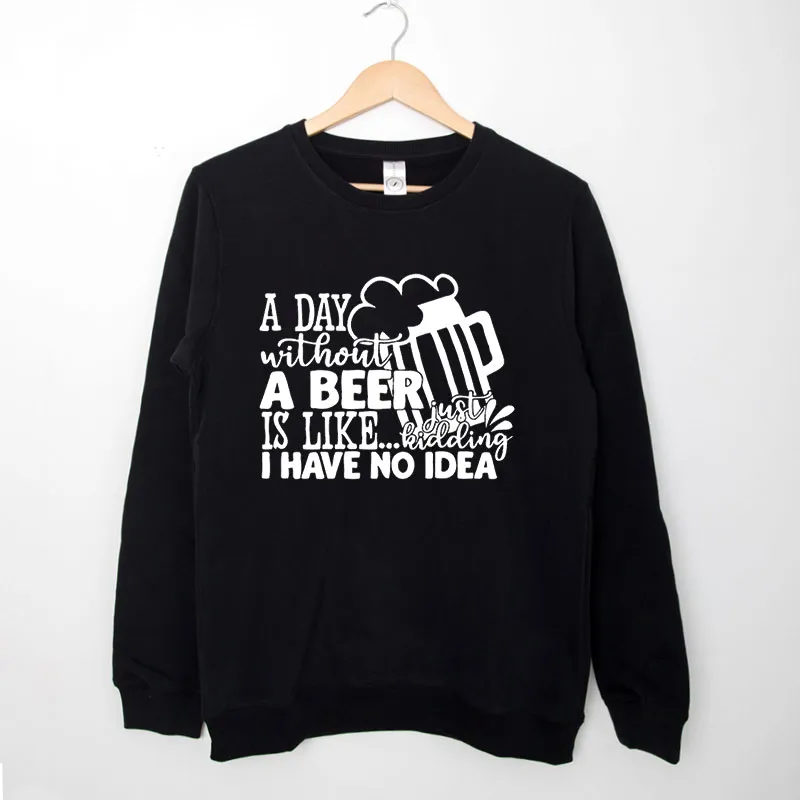 Black Sweatshirt A Day Without Beer Is Like Just Kidding I Have No Idea Shirt
